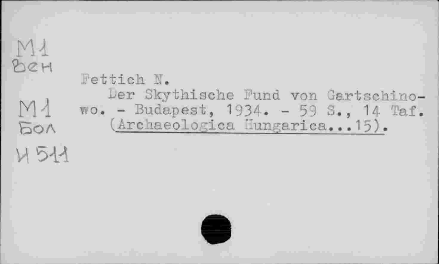 ﻿ћен
M4
Бол
М 5-И
Fettich N.
Ьег Skythische Fund von Gartschino-wo. - Budapest, 1934. - 59 S., I4 Taf.
(Archaeologiea Kungarica,..15).